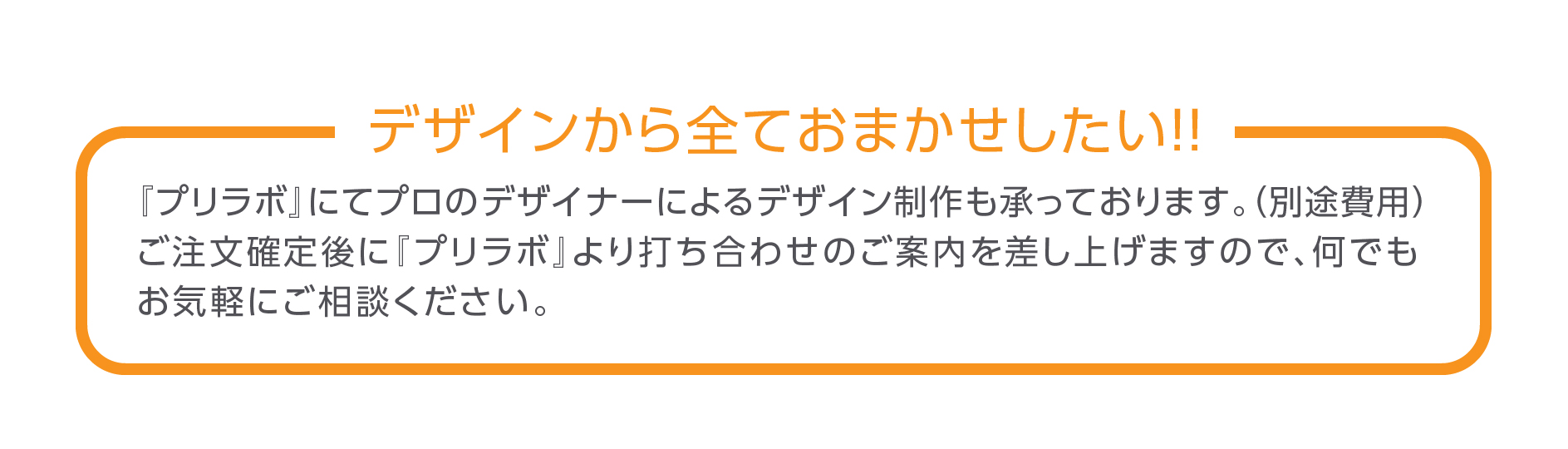 デザインから全ておまかせしたい！『プリラボ』にてプロのデザイナーによるデザイン制作も承っております。(別途費用) ご注文確定後に『プリラボ』より打ち合わせのご案内を差し上げますので、何でもお気軽にご相談ください。